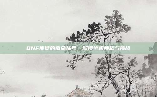 DNF使徒的宿命称号,解锁终极荣耀与挑战-第1张图片-速奇网 DNF使徒的宿命称号,解锁终极荣耀与挑战-第1张图片-速奇网