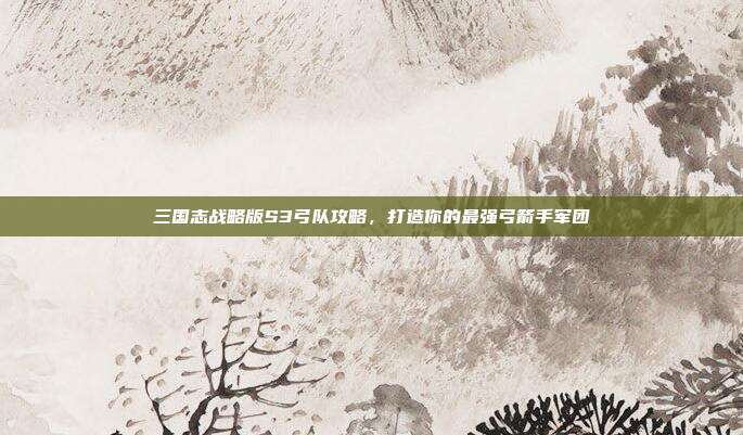 三国志战略版S3弓队攻略，打造你的最强弓箭手军团-第1张图片-速奇网
