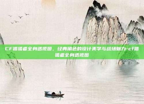 CF猎狐者全身透视图，经典角色的设计美学与战场魅力-cf猎狐者全身透视图-第1张图片-速奇网