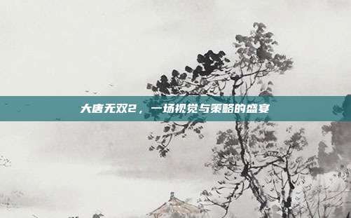 大唐无双2,一场视觉与策略的盛宴-第1张图片-速奇网 大唐无双2,一场视觉与策略的盛宴-第1张图片-速奇网