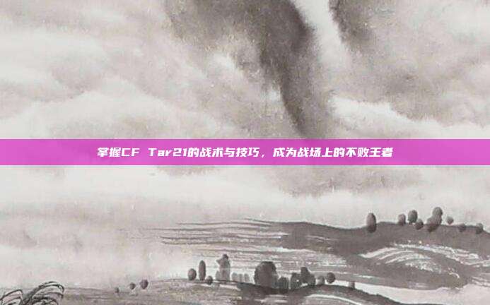 掌握CF Tar21的战术与技巧,成为战场上的不败王者-第1张图片-速奇网 掌握CF Tar21的战术与技巧,成为战场上的不败王者-第1张图片-速奇网