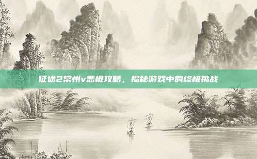 征途2常州v恶棍攻略，揭秘游戏中的终极挑战-第1张图片-速奇网