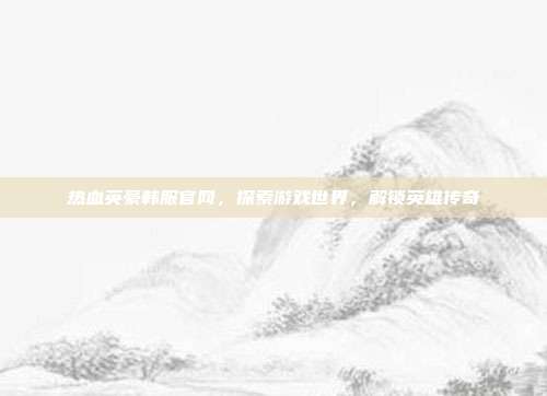 热血英豪韩服官网,探索游戏世界,解锁英雄传奇-第1张图片-速奇网 热血英豪韩服官网,探索游戏世界,解锁英雄传奇-第1张图片-速奇网