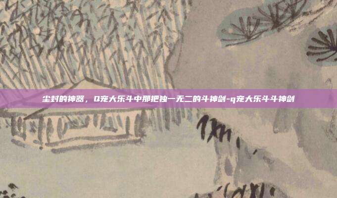 尘封的神器,Q宠大乐斗中那把独一无二的斗神剑-q宠大乐斗斗神剑-第1张图片-速奇网 尘封的神器,Q宠大乐斗中那把独一无二的斗神剑-q宠大乐斗斗神剑-第1张图片-速奇网