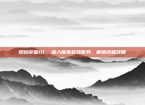 炽焰帝国OL,深入探索游戏世界,解锁终极攻略-第1张图片-速奇网 炽焰帝国OL,深入探索游戏世界,解锁终极攻略-第1张图片-速奇网
