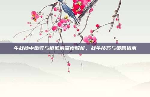斗战神中拳猴与棍猴的深度解析，战斗技巧与策略指南-第1张图片-速奇网