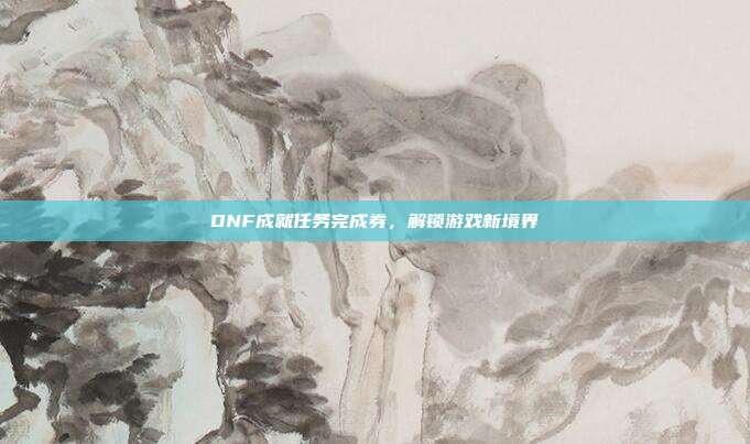DNF成就任务完成券，解锁游戏新境界-第1张图片-速奇网
