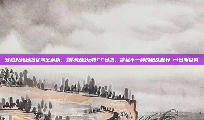穿越火线日服官网全解析，如何轻松玩转CF日服，体验不一样的枪战世界-cf日服官网-第1张图片-速奇网