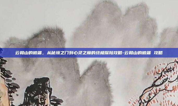 云和山的彼端，从秘境之门到心灵之巅的终极探险攻略-云和山的彼端 攻略-第1张图片-速奇网