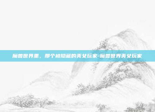 魔兽世界里，那个被隐藏的美女玩家-魔兽世界美女玩家-第1张图片-速奇网