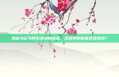 揭秘马云与阿尔法狗的较量，游戏界的新星还是老将？-第1张图片-速奇网