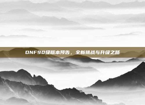 DNF90级版本预告，全新挑战与升级之路-第1张图片-速奇网