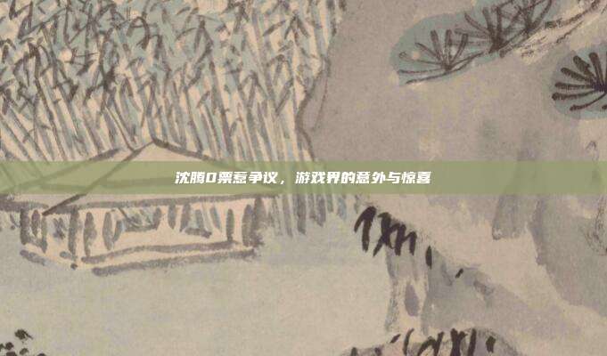 沈腾0票惹争议，游戏界的意外与惊喜-第1张图片-速奇网