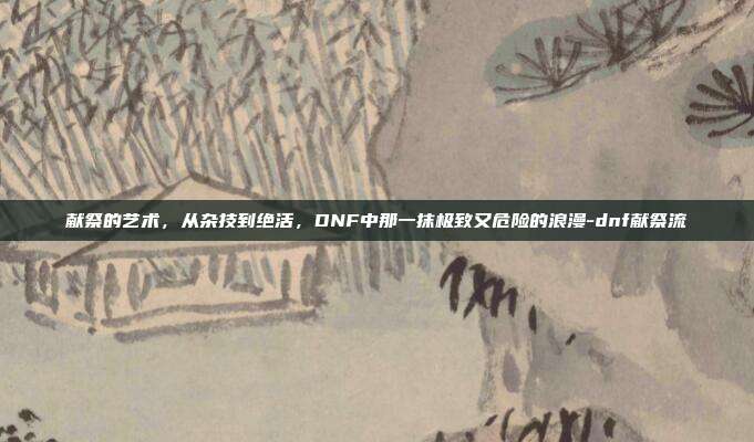 献祭的艺术，从杂技到绝活，DNF中那一抹极致又危险的浪漫-dnf献祭流-第1张图片-速奇网