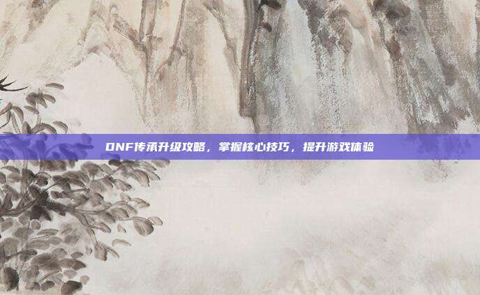 DNF传承升级攻略,掌握核心技巧,提升游戏体验-第1张图片-速奇网 DNF传承升级攻略,掌握核心技巧,提升游戏体验-第1张图片-速奇网