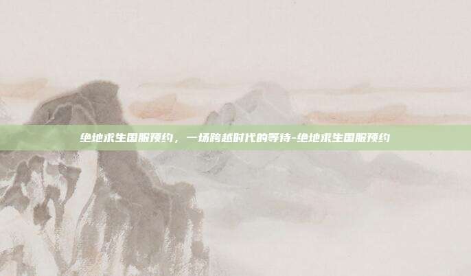 绝地求生国服预约，一场跨越时代的等待-绝地求生国服预约-第1张图片-速奇网