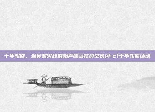 千年轮回，当穿越火线的枪声回荡在时空长河-cf千年轮回活动-第1张图片-速奇网