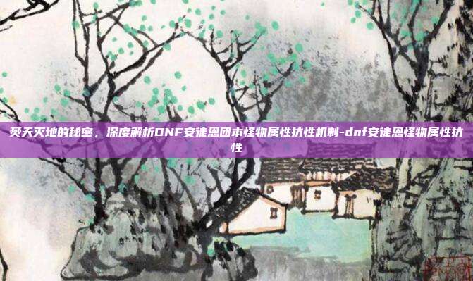 焚天灭地的秘密，深度解析DNF安徒恩团本怪物属性抗性机制-dnf安徒恩怪物属性抗性-第1张图片-速奇网