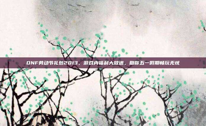 DNF劳动节礼包2013，游戏内福利大放送，助你五一假期畅玩无忧-第1张图片-速奇网