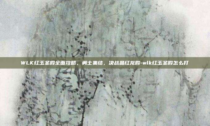 WLK红玉圣殿全面攻略，勇士集结，决战晶红龙殿-wlk红玉圣殿怎么打-第1张图片-速奇网
