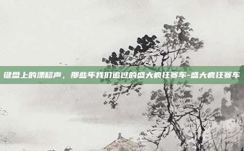 键盘上的漂移声,那些年我们追过的盛大疯狂赛车-盛大疯狂赛车-第1张图片-速奇网 键盘上的漂移声,那些年我们追过的盛大疯狂赛车-盛大疯狂赛车-第1张图片-速奇网