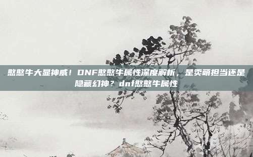 憨憨牛大显神威!DNF憨憨牛属性深度解析,是卖萌担当还是隐藏幻神?dnf憨憨牛属性-第1张图片-速奇网 憨憨牛大显神威!DNF憨憨牛属性深度解析,是卖萌担当还是隐藏幻神?dnf憨憨牛属性-第1张图片-速奇网