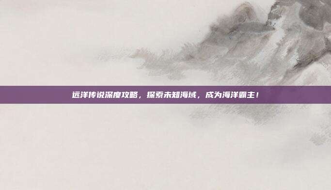 远洋传说深度攻略，探索未知海域，成为海洋霸主！-第1张图片-速奇网