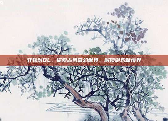 轩辕剑OL，探索古风奇幻世界，解锁游戏新境界-第1张图片-速奇网