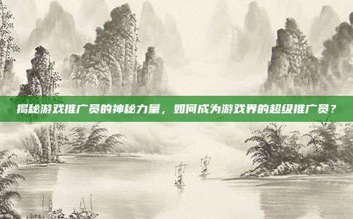 揭秘游戏推广员的神秘力量，如何成为游戏界的超级推广员？-第1张图片-速奇网