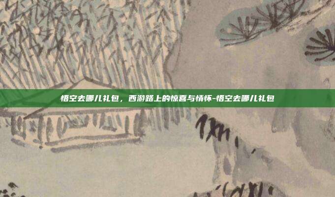 悟空去哪儿礼包，西游路上的惊喜与情怀-悟空去哪儿礼包-第1张图片-速奇网
