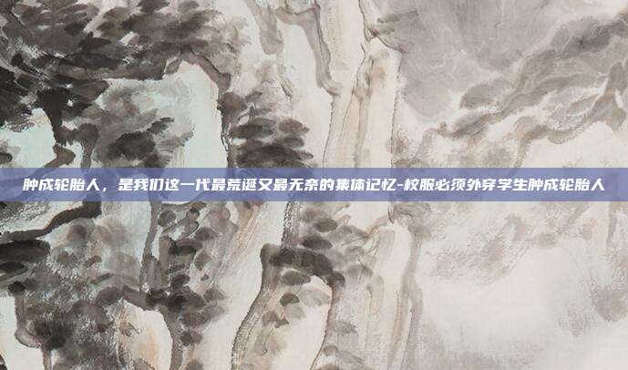 肿成轮胎人,是我们这一代最荒诞又最无奈的集体记忆-校服必须外穿学生肿成轮胎人-第1张图片-速奇网 肿成轮胎人,是我们这一代最荒诞又最无奈的集体记忆-校服必须外穿学生肿成轮胎人-第1张图片-速奇网