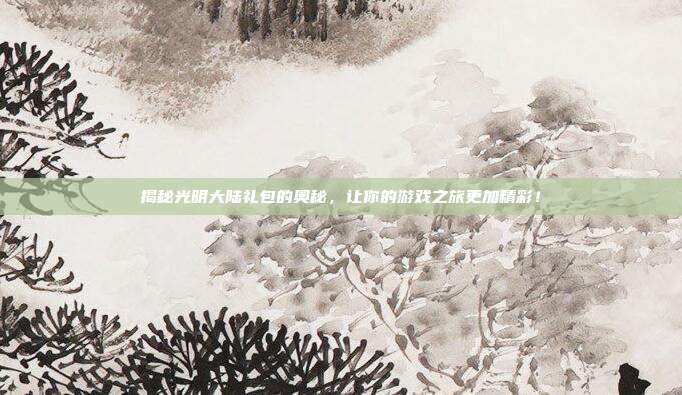 揭秘光明大陆礼包的奥秘，让你的游戏之旅更加精彩！-第1张图片-速奇网