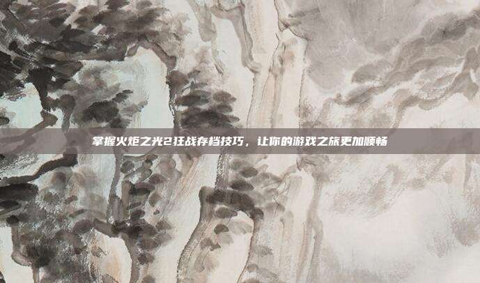 掌握火炬之光2狂战存档技巧，让你的游戏之旅更加顺畅-第1张图片-速奇网