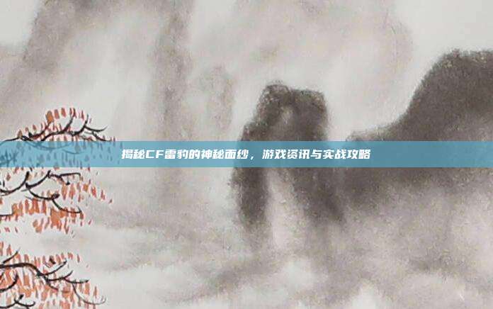 揭秘CF雷豹的神秘面纱，游戏资讯与实战攻略-第1张图片-速奇网