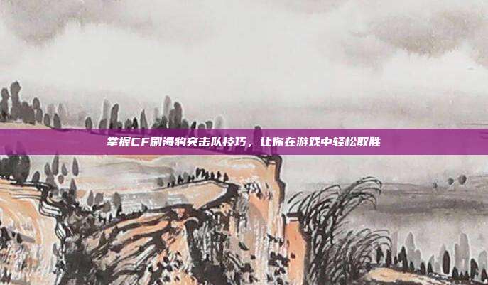 掌握CF刷海豹突击队技巧，让你在游戏中轻松取胜-第1张图片-速奇网