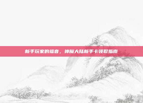 新手玩家的福音，神魔大陆新手卡领取指南-第1张图片-速奇网