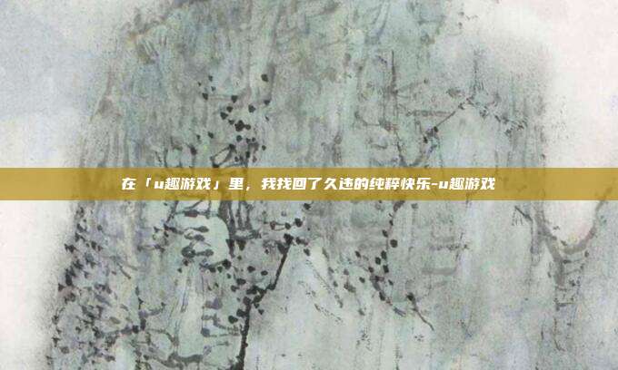 在「u趣游戏」里,我找回了久违的纯粹快乐-u趣游戏-第1张图片-速奇网 在「u趣游戏」里,我找回了久违的纯粹快乐-u趣游戏-第1张图片-速奇网