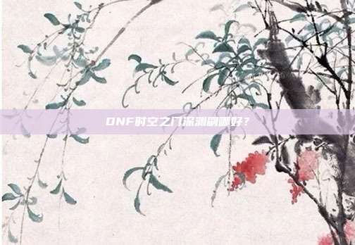 DNF时空之门深渊刷哪好?-第1张图片-速奇网 DNF时空之门深渊刷哪好?-第1张图片-速奇网