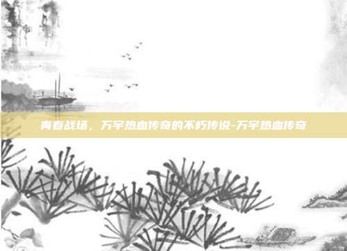 青春战场，万宇热血传奇的不朽传说-万宇热血传奇-第1张图片-速奇网