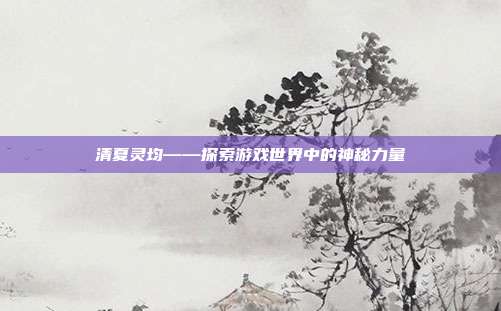 清夏灵均——探索游戏世界中的神秘力量-第1张图片-速奇网 清夏灵均——探索游戏世界中的神秘力量-第1张图片-速奇网