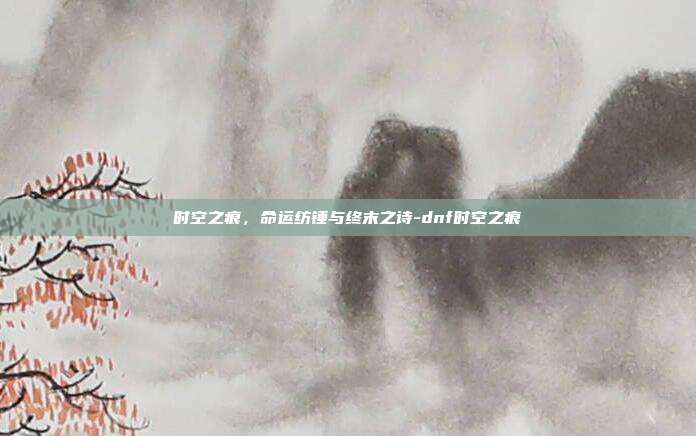 时空之痕，命运纺锤与终末之诗-dnf时空之痕-第1张图片-速奇网