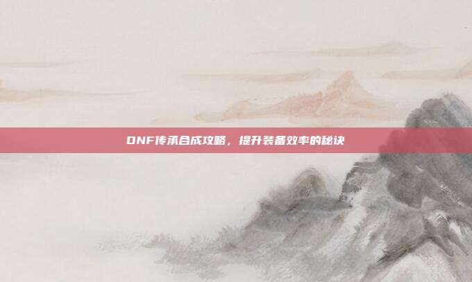 DNF传承合成攻略，提升装备效率的秘诀-第1张图片-速奇网