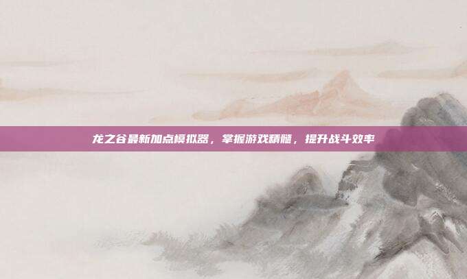 龙之谷最新加点模拟器，掌握游戏精髓，提升战斗效率-第1张图片-速奇网
