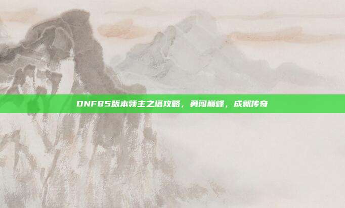 DNF85版本领主之塔攻略，勇闯巅峰，成就传奇-第1张图片-速奇网