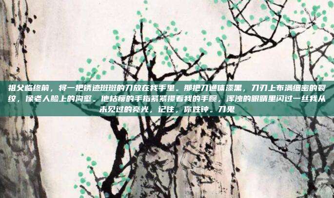 祖父临终前,将一把锈迹斑斑的刀放在我手里。那把刀通体漆黑,刀刃上布满细密的裂纹,像老人脸上的沟壑。他枯瘦的手指紧紧攥着我的手腕,浑浊的眼睛里闪过一丝我从未见过的亮光,记住,你姓钟。刀鬼-第1张图片-速奇网 祖父临终前,将一把锈迹斑斑的刀放在我手里。那把刀通体漆黑,刀刃上布满细密的裂纹,像老人脸上的沟壑。他枯瘦的手指紧紧攥着我的手腕,浑浊的眼睛里闪过一丝我从未见过的亮光,记住,你姓钟。刀鬼-第1张图片-速奇网