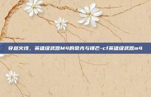 穿越火线，英雄级武器M4的荣光与锋芒-cf英雄级武器m4-第1张图片-速奇网