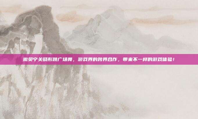 撒贝宁关晓彤跳广场舞，游戏界的跨界合作，带来不一样的游戏体验！-第1张图片-速奇网