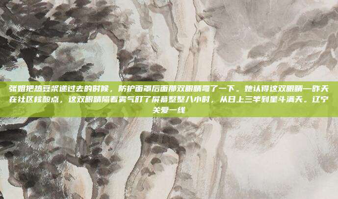 张姐把热豆浆递过去的时候,防护面罩后面那双眼睛弯了一下。她认得这双眼睛—昨天在社区核酸点,这双眼睛隔着雾气盯了屏幕整整八小时,从日上三竿到星斗满天。辽宁关爱一线-第1张图片-速奇网 张姐把热豆浆递过去的时候,防护面罩后面那双眼睛弯了一下。她认得这双眼睛—昨天在社区核酸点,这双眼睛隔着雾气盯了屏幕整整八小时,从日上三竿到星斗满天。辽宁关爱一线-第1张图片-速奇网