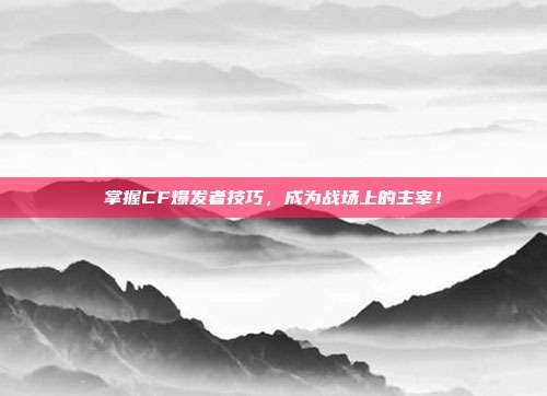 掌握CF爆发者技巧，成为战场上的主宰！-第1张图片-速奇网
