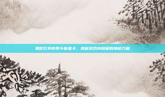 鬼吹灯外传倒斗新星卡，揭秘游戏内隐藏的神秘力量-第1张图片-速奇网